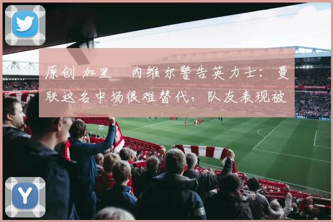 原创 加里・内维尔警告英力士：曼联这名中场很难替代，队友表现被赞 “离谱”