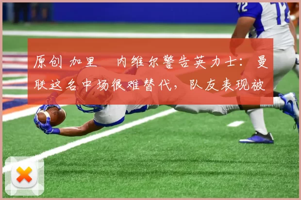 原创 加里・内维尔警告英力士:曼联这名中场很难替代,队友表现被赞 “离谱”