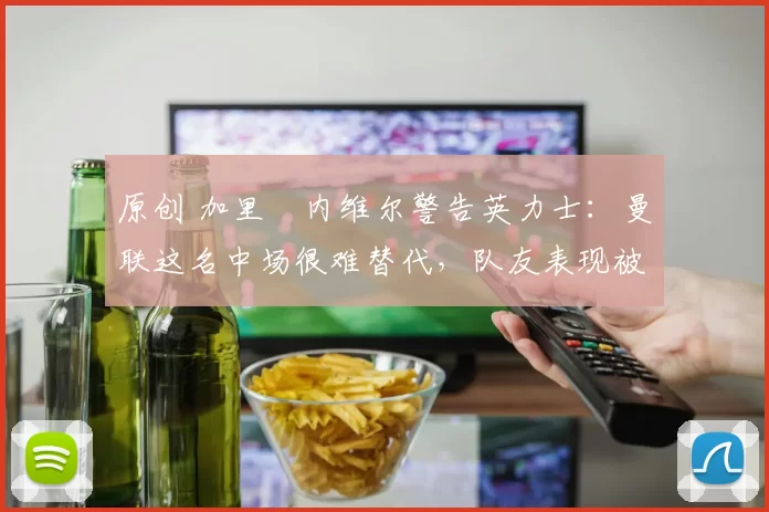 原创 加里・内维尔警告英力士：曼联这名中场很难替代，队友表现被赞 “离谱”