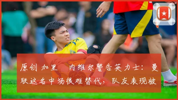 原创 加里・内维尔警告英力士:曼联这名中场很难替代,队友表现被赞 “离谱”