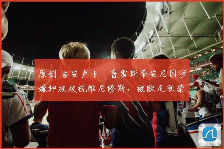 原创 吉安卢卡・普雷斯蒂安尼因涉嫌种族歧视维尼修斯，被欧足联禁赛