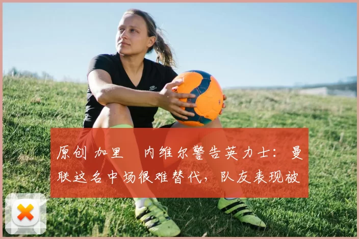 原创 加里・内维尔警告英力士：曼联这名中场很难替代，队友表现被赞 “离谱”