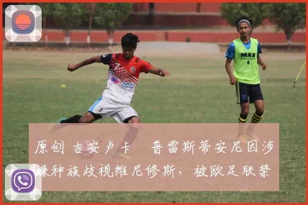 原创 吉安卢卡・普雷斯蒂安尼因涉嫌种族歧视维尼修斯,被欧足联禁赛