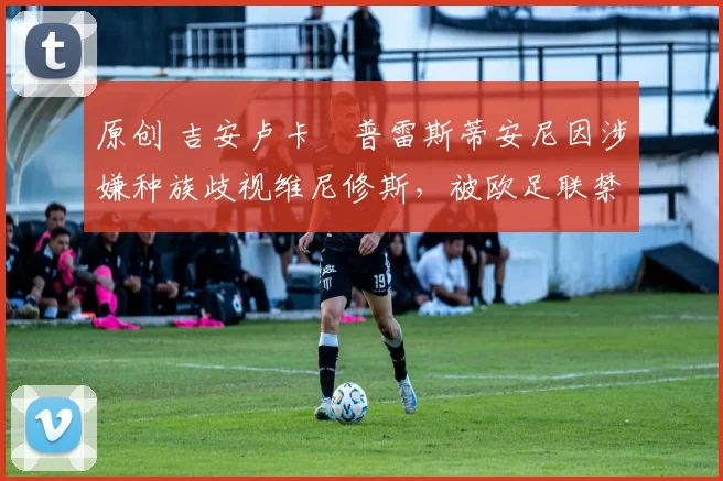 原创 吉安卢卡・普雷斯蒂安尼因涉嫌种族歧视维尼修斯,被欧足联禁赛