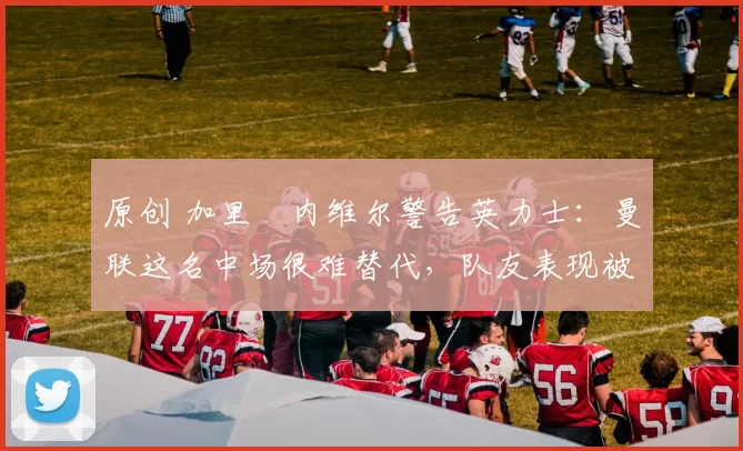 原创 加里・内维尔警告英力士：曼联这名中场很难替代，队友表现被赞 “离谱”