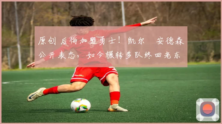 原创 后悔加盟勇士！凯尔・安德森公开表态，如今辗转多队终回老东家