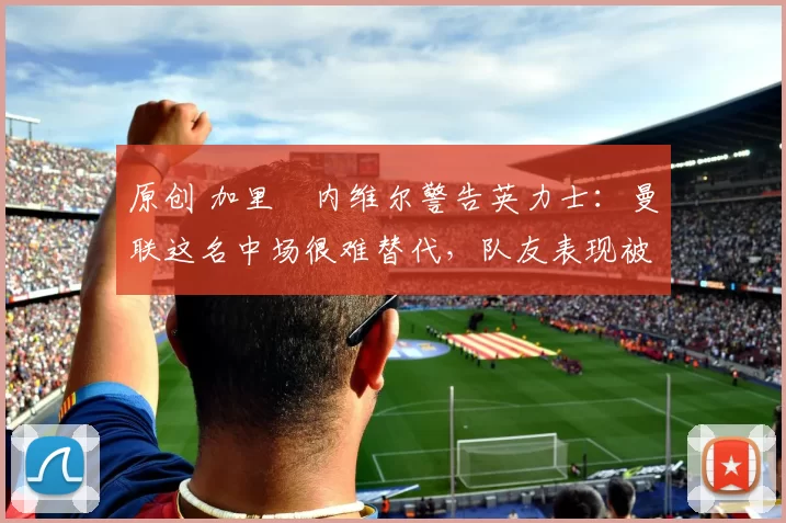 原创 加里・内维尔警告英力士：曼联这名中场很难替代，队友表现被赞 “离谱”