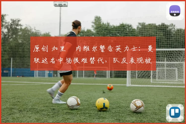 原创 加里・内维尔警告英力士:曼联这名中场很难替代,队友表现被赞 “离谱”