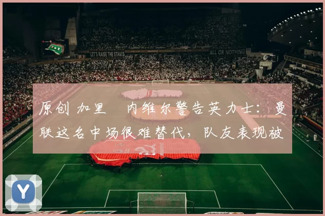 原创 加里・内维尔警告英力士：曼联这名中场很难替代，队友表现被赞 “离谱”