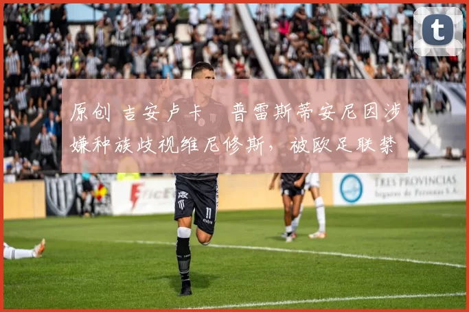 原创 吉安卢卡・普雷斯蒂安尼因涉嫌种族歧视维尼修斯,被欧足联禁赛