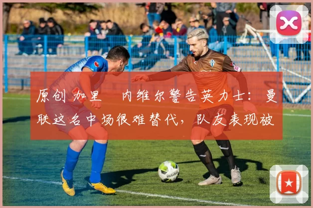 原创 加里・内维尔警告英力士：曼联这名中场很难替代，队友表现被赞 “离谱”