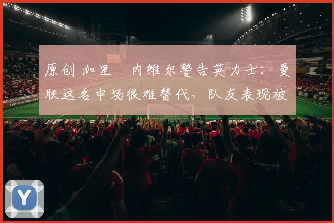 原创 加里・内维尔警告英力士：曼联这名中场很难替代，队友表现被赞 “离谱”