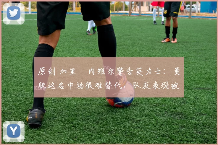 原创 加里・内维尔警告英力士:曼联这名中场很难替代,队友表现被赞 “离谱”