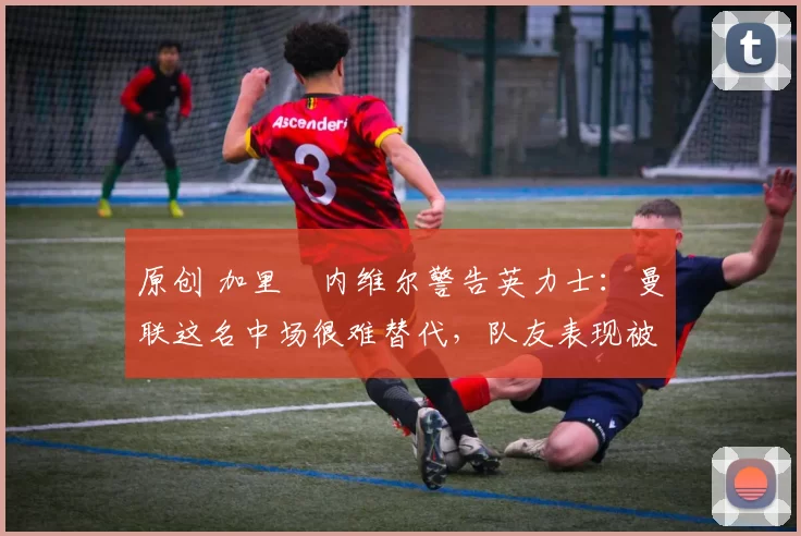 原创 加里・内维尔警告英力士：曼联这名中场很难替代，队友表现被赞 “离谱”