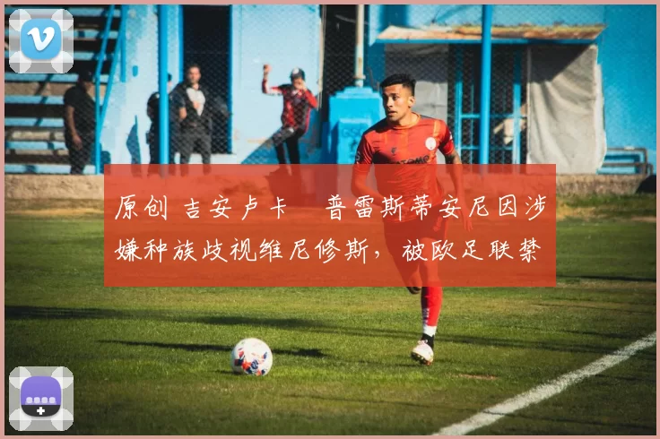 原创 吉安卢卡・普雷斯蒂安尼因涉嫌种族歧视维尼修斯，被欧足联禁赛