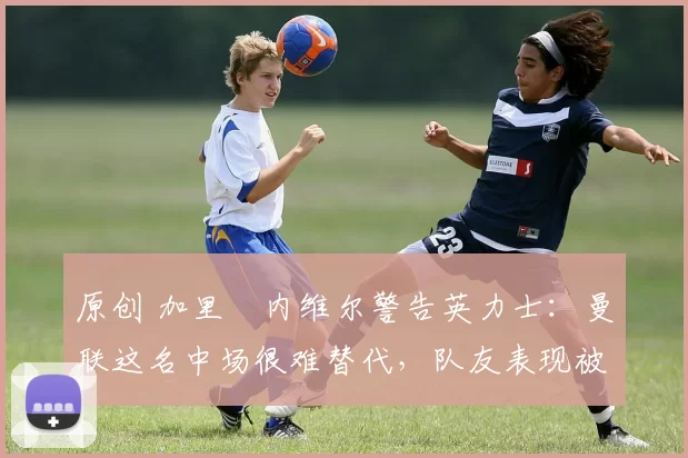 原创 加里・内维尔警告英力士:曼联这名中场很难替代,队友表现被赞 “离谱”