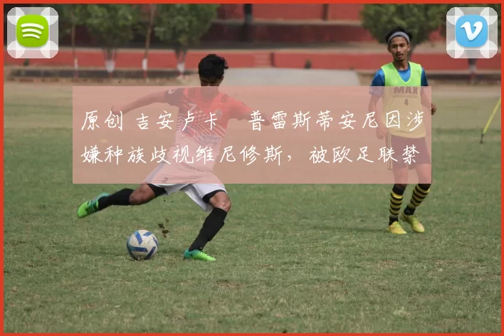 原创 吉安卢卡・普雷斯蒂安尼因涉嫌种族歧视维尼修斯，被欧足联禁赛