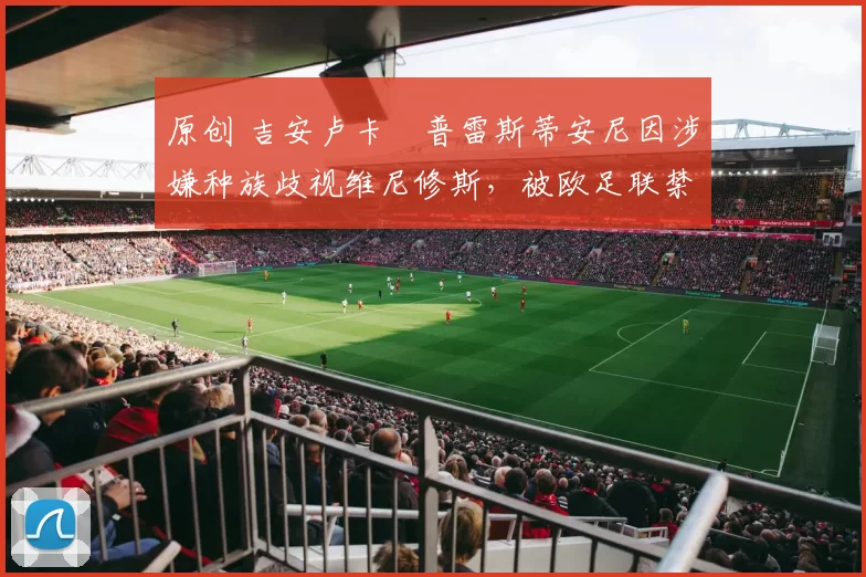 原创 吉安卢卡・普雷斯蒂安尼因涉嫌种族歧视维尼修斯，被欧足联禁赛
