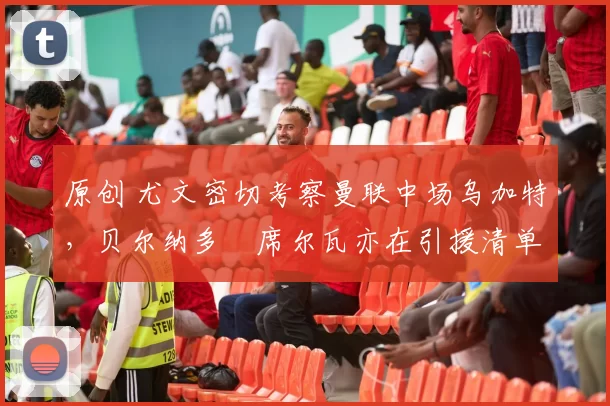 原创 尤文密切考察曼联中场乌加特，贝尔纳多・席尔瓦亦在引援清单