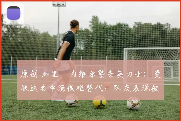 原创 加里・内维尔警告英力士:曼联这名中场很难替代,队友表现被赞 “离谱”