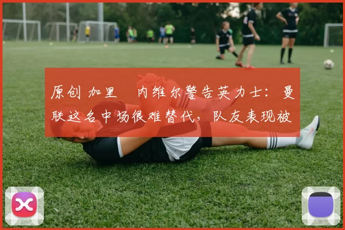 原创 加里・内维尔警告英力士：曼联这名中场很难替代，队友表现被赞 “离谱”