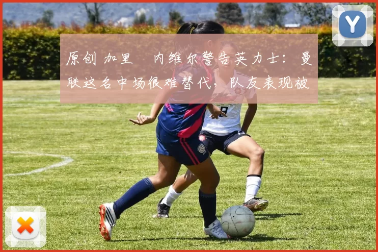 原创 加里・内维尔警告英力士：曼联这名中场很难替代，队友表现被赞 “离谱”