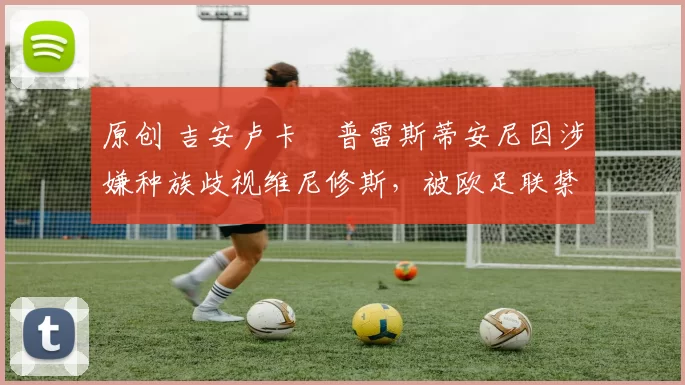 原创 吉安卢卡・普雷斯蒂安尼因涉嫌种族歧视维尼修斯，被欧足联禁赛