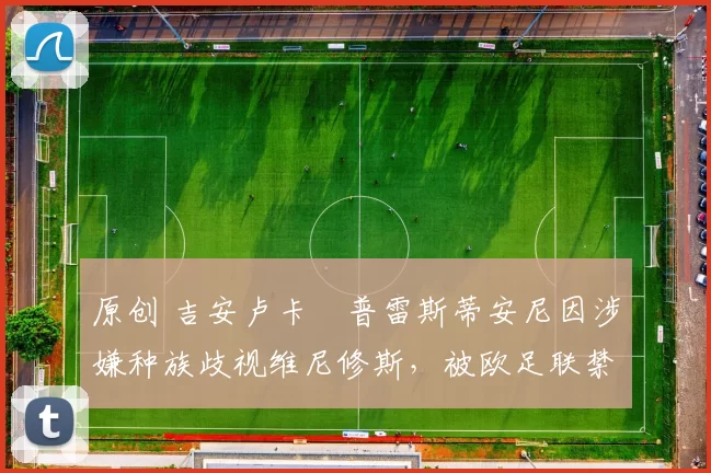 原创 吉安卢卡・普雷斯蒂安尼因涉嫌种族歧视维尼修斯,被欧足联禁赛