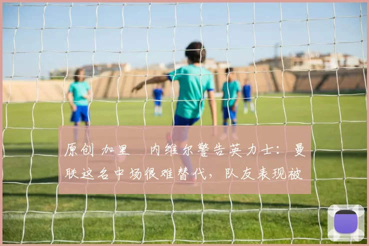 原创 加里・内维尔警告英力士：曼联这名中场很难替代，队友表现被赞 “离谱”