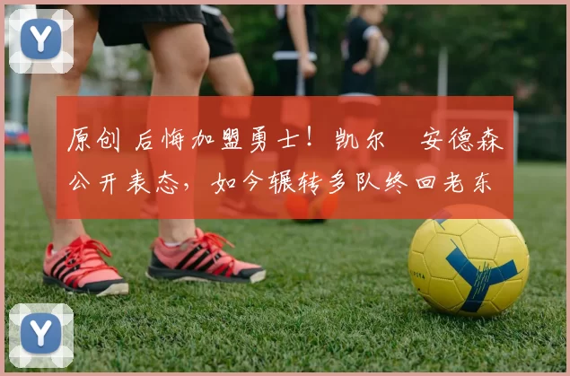 原创 后悔加盟勇士！凯尔・安德森公开表态，如今辗转多队终回老东家