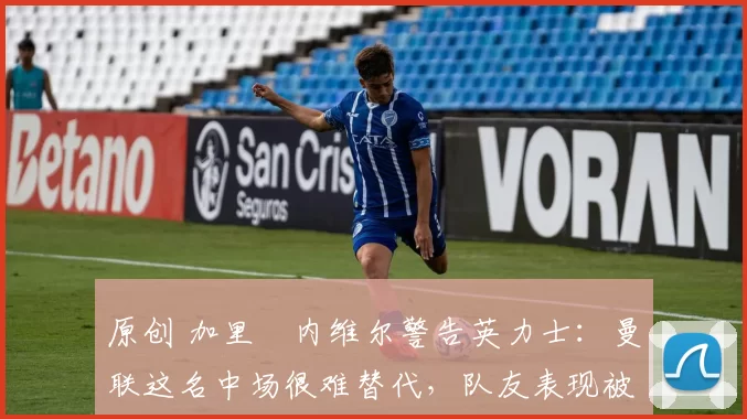 原创 加里・内维尔警告英力士：曼联这名中场很难替代，队友表现被赞 “离谱”