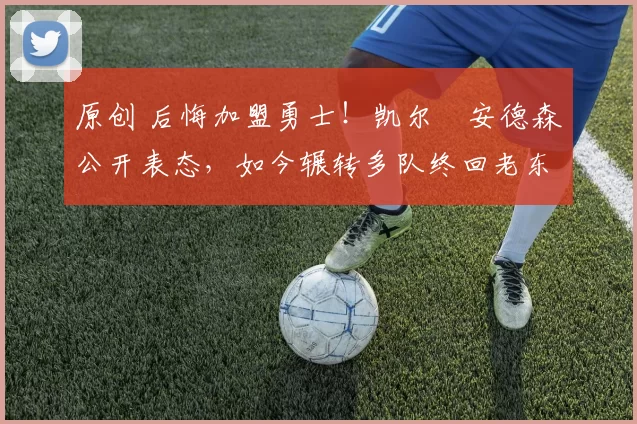 原创 后悔加盟勇士！凯尔・安德森公开表态，如今辗转多队终回老东家