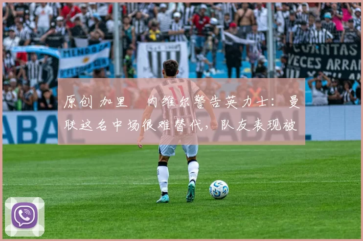 原创 加里・内维尔警告英力士：曼联这名中场很难替代，队友表现被赞 “离谱”