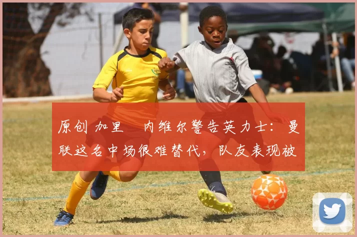 原创 加里・内维尔警告英力士:曼联这名中场很难替代,队友表现被赞 “离谱”