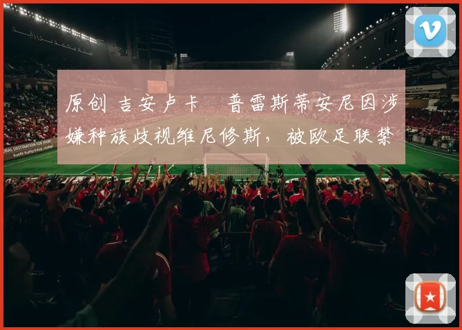 原创 吉安卢卡・普雷斯蒂安尼因涉嫌种族歧视维尼修斯，被欧足联禁赛