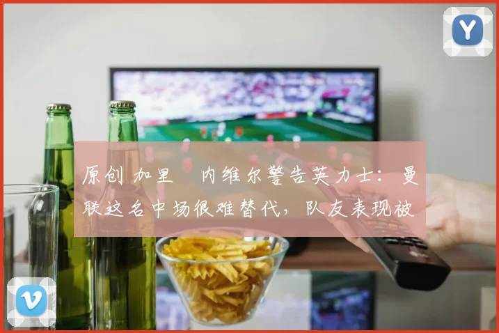原创 加里・内维尔警告英力士：曼联这名中场很难替代，队友表现被赞 “离谱”