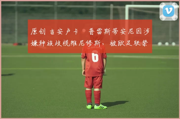 原创 吉安卢卡・普雷斯蒂安尼因涉嫌种族歧视维尼修斯，被欧足联禁赛