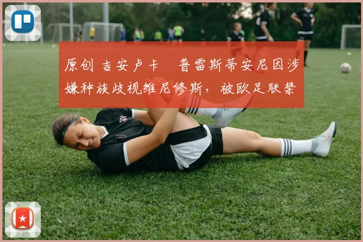 原创 吉安卢卡・普雷斯蒂安尼因涉嫌种族歧视维尼修斯,被欧足联禁赛