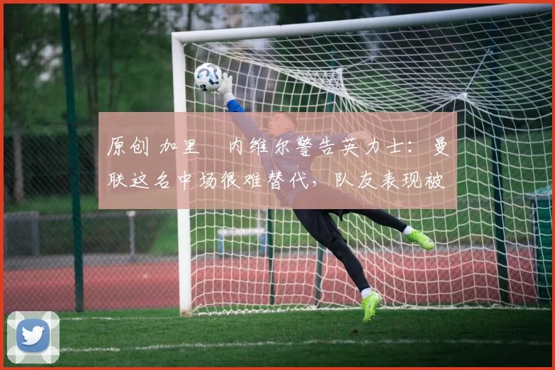 原创 加里・内维尔警告英力士:曼联这名中场很难替代,队友表现被赞 “离谱”