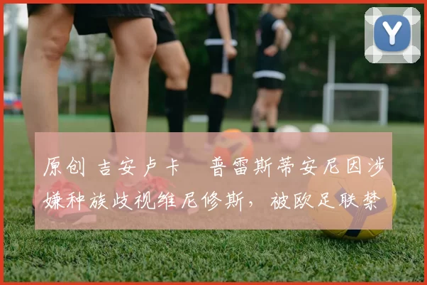 原创 吉安卢卡・普雷斯蒂安尼因涉嫌种族歧视维尼修斯,被欧足联禁赛