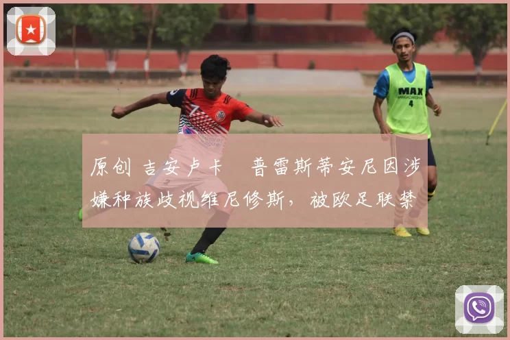 原创 吉安卢卡・普雷斯蒂安尼因涉嫌种族歧视维尼修斯，被欧足联禁赛