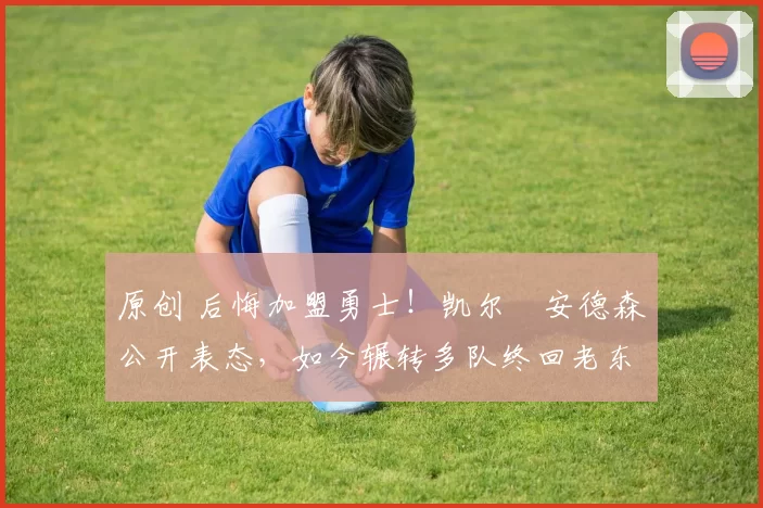 原创 后悔加盟勇士!凯尔・安德森公开表态,如今辗转多队终回老东家