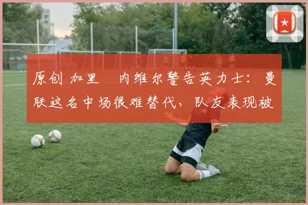 原创 加里・内维尔警告英力士：曼联这名中场很难替代，队友表现被赞 “离谱”