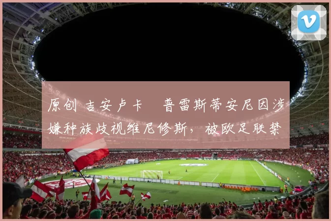 原创 吉安卢卡・普雷斯蒂安尼因涉嫌种族歧视维尼修斯，被欧足联禁赛