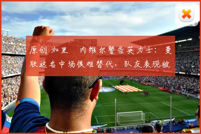 原创 加里・内维尔警告英力士：曼联这名中场很难替代，队友表现被赞 “离谱”