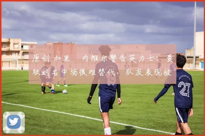 原创 加里・内维尔警告英力士：曼联这名中场很难替代，队友表现被赞 “离谱”