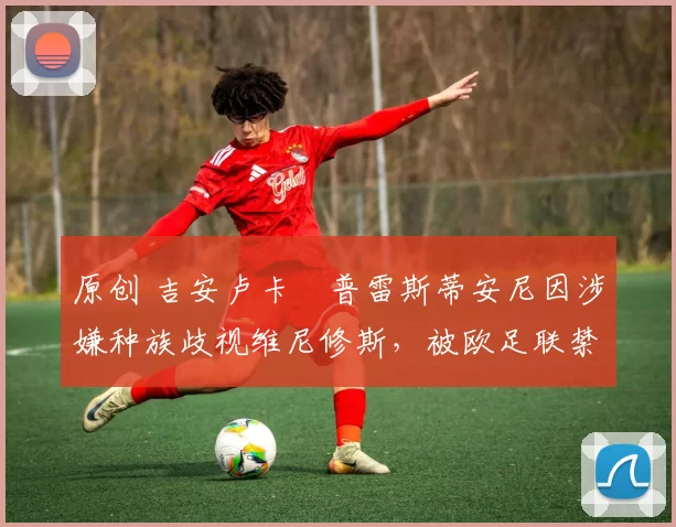原创 吉安卢卡・普雷斯蒂安尼因涉嫌种族歧视维尼修斯，被欧足联禁赛