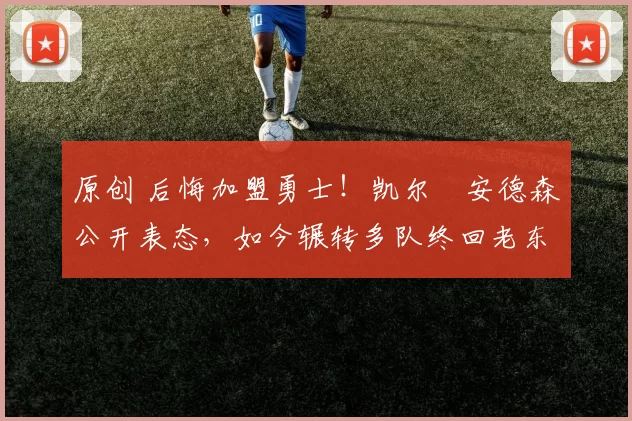 原创 后悔加盟勇士！凯尔・安德森公开表态，如今辗转多队终回老东家