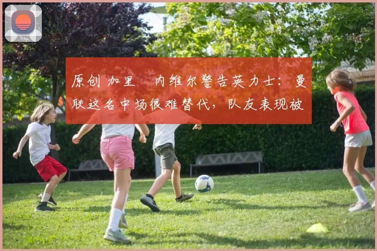 原创 加里・内维尔警告英力士：曼联这名中场很难替代，队友表现被赞 “离谱”