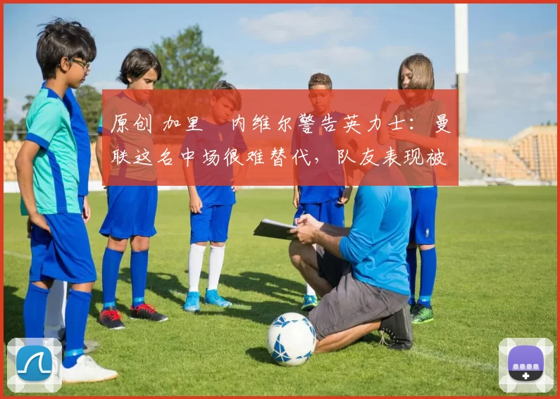 原创 加里・内维尔警告英力士：曼联这名中场很难替代，队友表现被赞 “离谱”